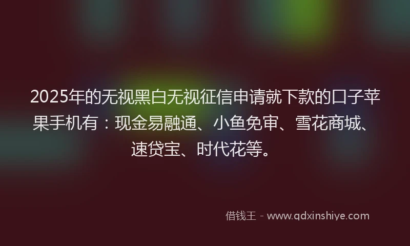 2025年的无视黑白无视征信申请就下款的口子苹果手机有：现金易融通、小鱼免审、雪花商城、速贷宝、时代花等。