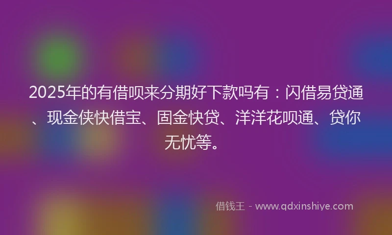 2025年的有借呗来分期好下款吗有：闪借易贷通、现金侠快借宝、固金快贷、洋洋花呗通、贷你无忧等。