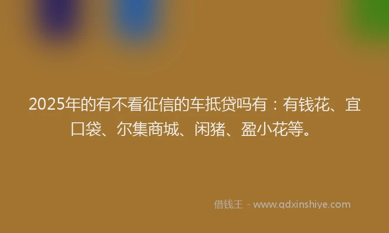 2025年的有不看征信的车抵贷吗有：有钱花、宜口袋、尔集商城、闲猪、盈小花等。