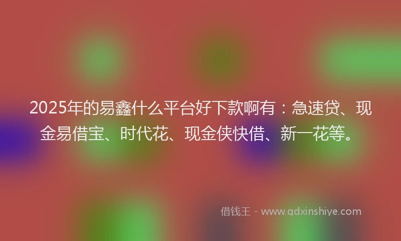 2025年的易鑫什么平台好下款啊有：急速贷、现金易借宝、时代花、现金侠快借、新一花等。
