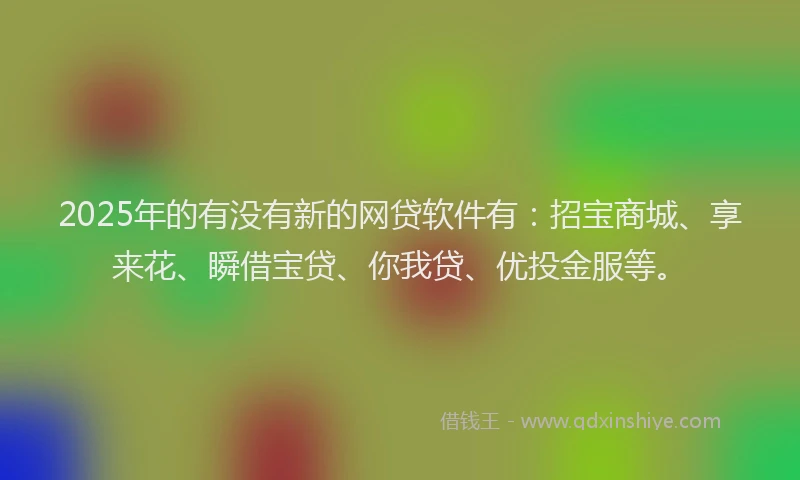 2025年的有没有新的网贷软件有：招宝商城、享来花、瞬借宝贷、你我贷、优投金服等。