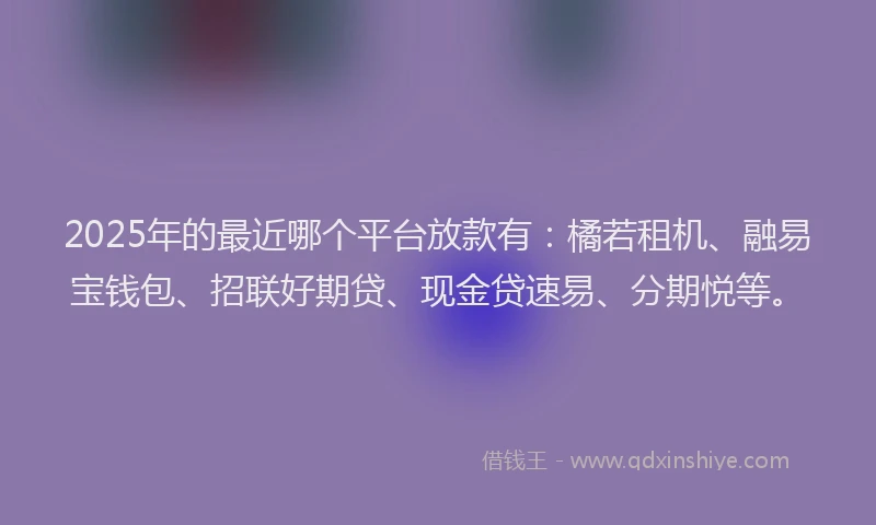 2025年的最近哪个平台放款有：橘若租机、融易宝钱包、招联好期贷、现金贷速易、分期悦等。