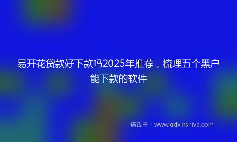 易开花贷款好下款吗2025年推荐，梳理五个黑户能下款的软件