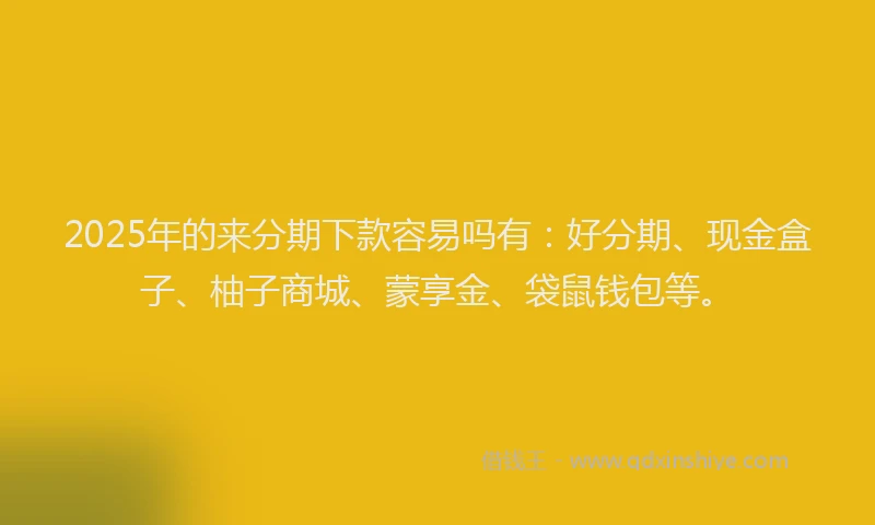 2025年的来分期下款容易吗有：好分期、现金盒子、柚子商城、蒙享金、袋鼠钱包等。