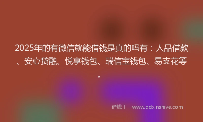 2025年的有微信就能借钱是真的吗有：人品借款、安心贷融、悦享钱包、瑞信宝钱包、易支花等。