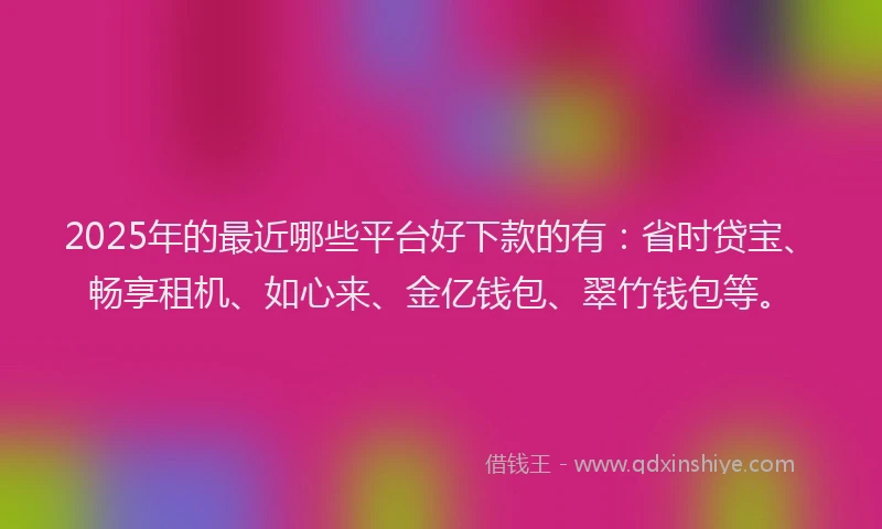 2025年的最近哪些平台好下款的有：省时贷宝、畅享租机、如心来、金亿钱包、翠竹钱包等。