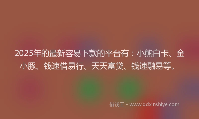 2025年的最新容易下款的平台有：小熊白卡、金小豚、钱速借易行、天天富贷、钱速融易等。