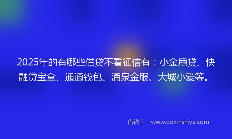 2025年的有哪些借贷不看征信有：小金鹿贷、快融贷宝盒、通通钱包、涌泉金服、大城小爱等。