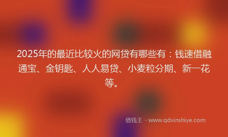 2025年的最近比较火的网贷有哪些有：钱速借融通宝、金钥匙、人人易贷、小麦粒分期、新一花等。