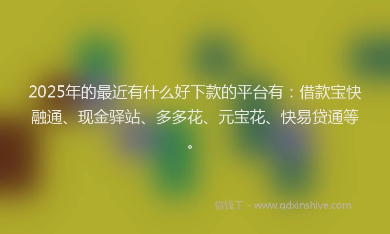 2025年的最近有什么好下款的平台有：借款宝快融通、现金驿站、多多花、元宝花、快易贷通等。