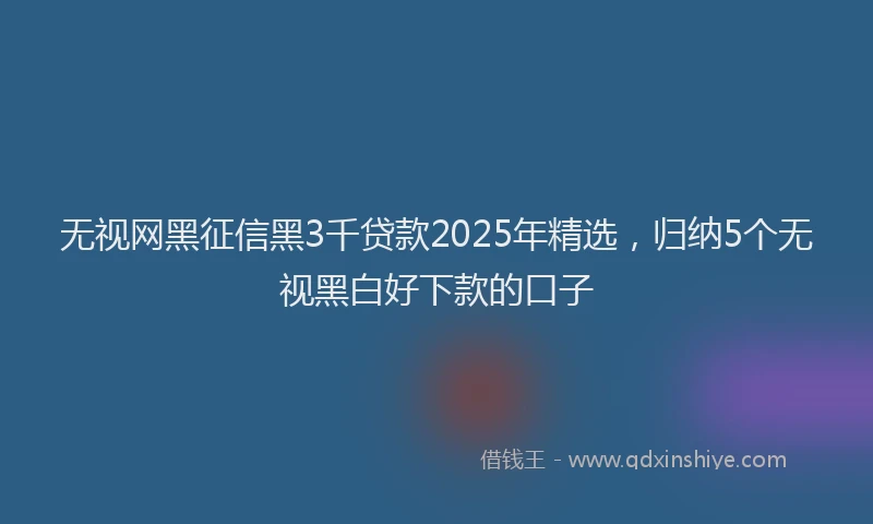 无视网黑征信黑3千贷款2025年精选，归纳5个无视黑白好下款的口子