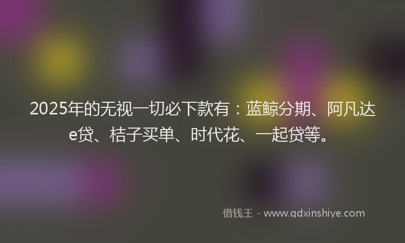 2025年的无视一切必下款有：蓝鲸分期、阿凡达e贷、桔子买单、时代花、一起贷等。