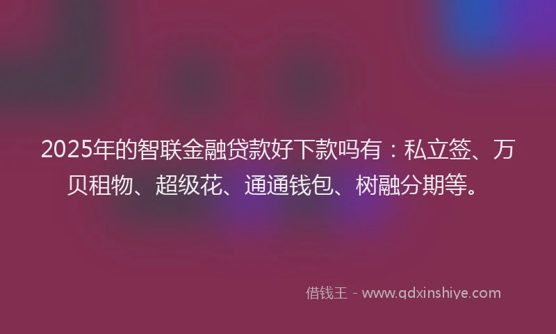 2025年的智联金融贷款好下款吗有：私立签、万贝租物、超级花、通通钱包、树融分期等。