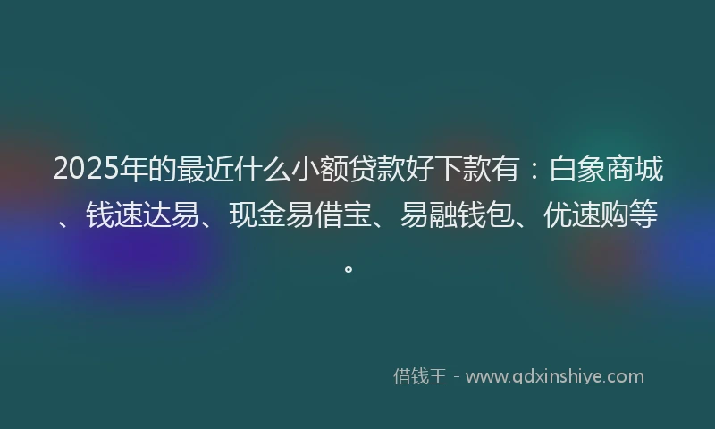 2025年的最近什么小额贷款好下款有：白象商城、钱速达易、现金易借宝、易融钱包、优速购等。
