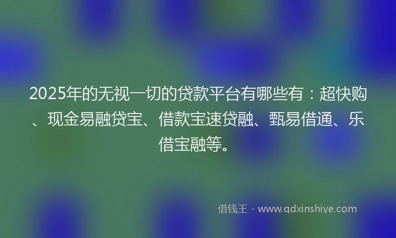 2025年的无视一切的贷款平台有哪些有：超快购、现金易融贷宝、借款宝速贷融、甄易借通、乐借宝融等。