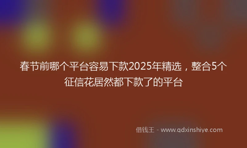 春节前哪个平台容易下款2025年精选，整合5个征信花居然都下款了的平台