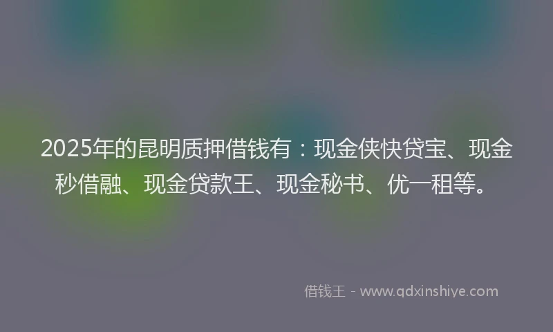 2025年的昆明质押借钱有：现金侠快贷宝、现金秒借融、现金贷款王、现金秘书、优一租等。
