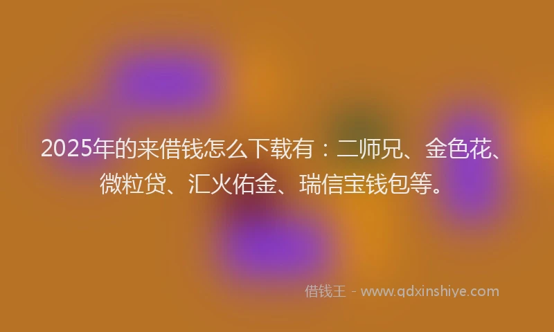 2025年的来借钱怎么下载有：二师兄、金色花、微粒贷、汇火佑金、瑞信宝钱包等。
