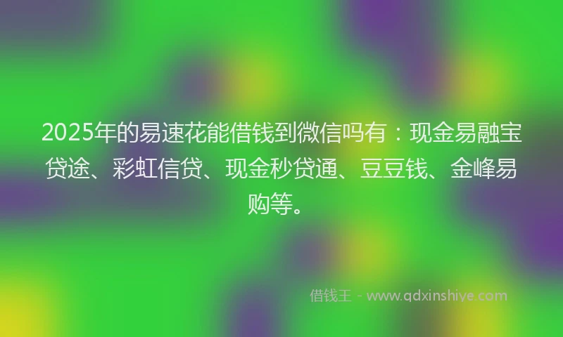 2025年的易速花能借钱到微信吗有：现金易融宝贷途、彩虹信贷、现金秒贷通、豆豆钱、金峰易购等。