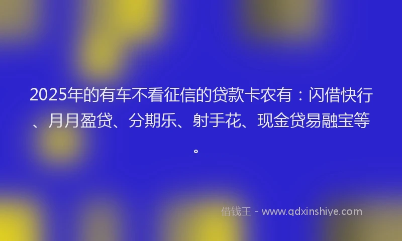 2025年的有车不看征信的贷款卡农有：闪借快行、月月盈贷、分期乐、射手花、现金贷易融宝等。