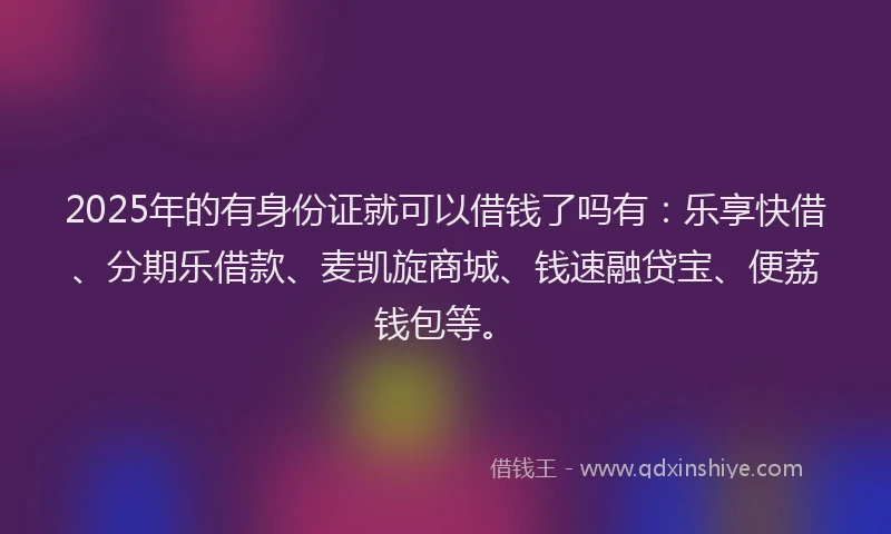 2025年的有身份证就可以借钱了吗有：乐享快借、分期乐借款、麦凯旋商城、钱速融贷宝、便荔钱包等。