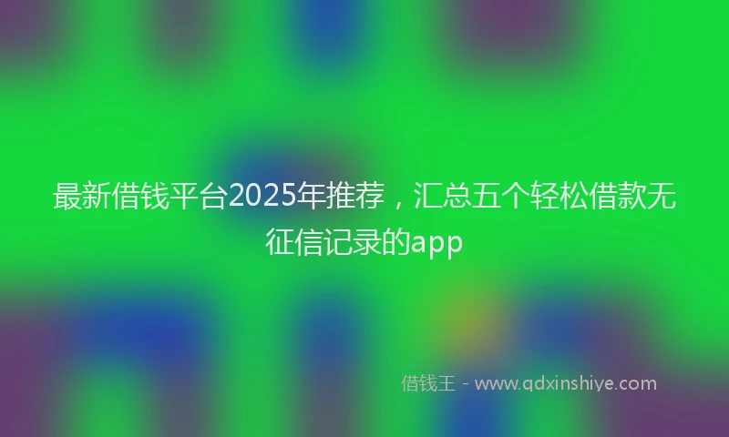 最新借钱平台2025年推荐，汇总五个轻松借款无征信记录的app