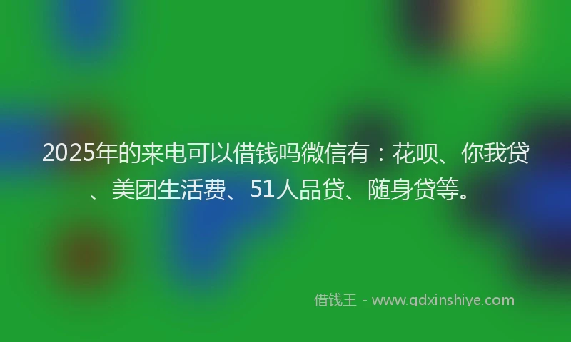 2025年的来电可以借钱吗微信有：花呗、你我贷、美团生活费、51人品贷、随身贷等。