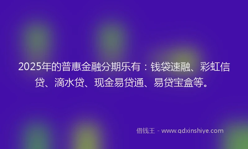 2025年的普惠金融分期乐有：钱袋速融、彩虹信贷、滴水贷、现金易贷通、易贷宝盒等。