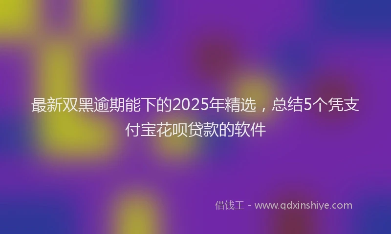 最新双黑逾期能下的2025年精选，总结5个凭支付宝花呗贷款的软件