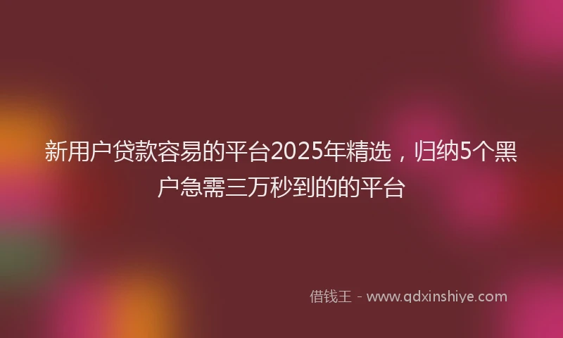 新用户贷款容易的平台2025年精选，归纳5个黑户急需三万秒到的的平台