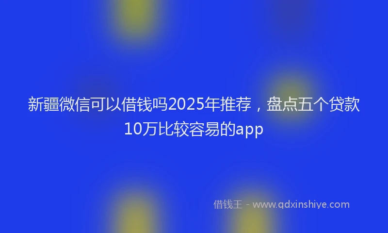 新疆微信可以借钱吗2025年推荐，盘点五个贷款10万比较容易的app