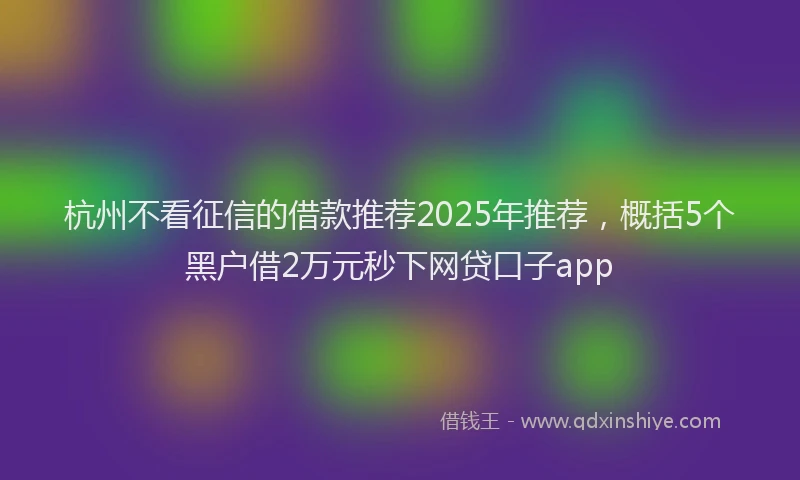 杭州不看征信的借款推荐2025年推荐，概括5个黑户借2万元秒下网贷口子app