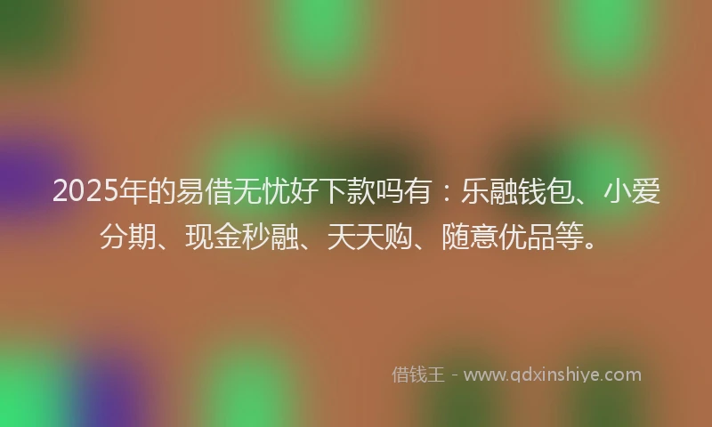 2025年的易借无忧好下款吗有：乐融钱包、小爱分期、现金秒融、天天购、随意优品等。
