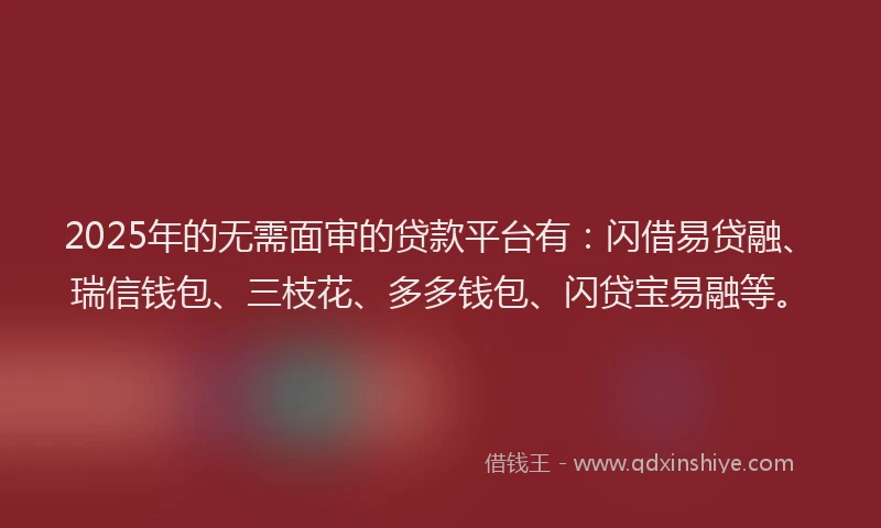 2025年的无需面审的贷款平台有：闪借易贷融、瑞信钱包、三枝花、多多钱包、闪贷宝易融等。