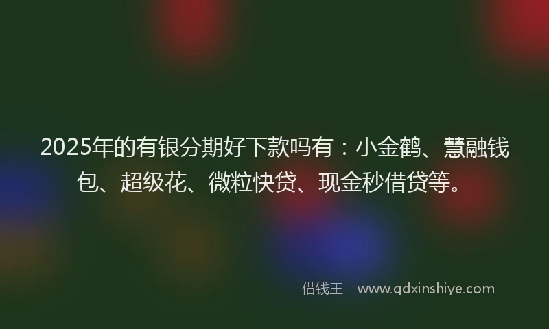 2025年的有银分期好下款吗有：小金鹤、慧融钱包、超级花、微粒快贷、现金秒借贷等。