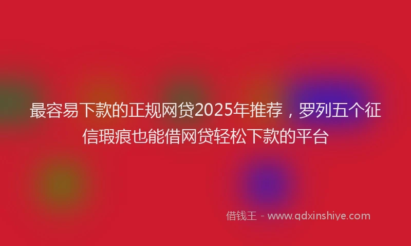 最容易下款的正规网贷2025年推荐，罗列五个征信瑕疵也能借网贷轻松下款的平台