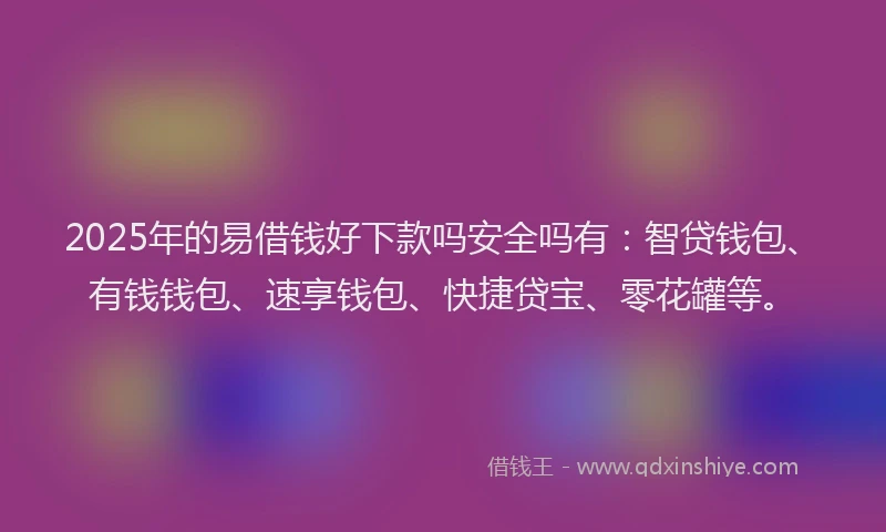 2025年的易借钱好下款吗安全吗有：智贷钱包、有钱钱包、速享钱包、快捷贷宝、零花罐等。