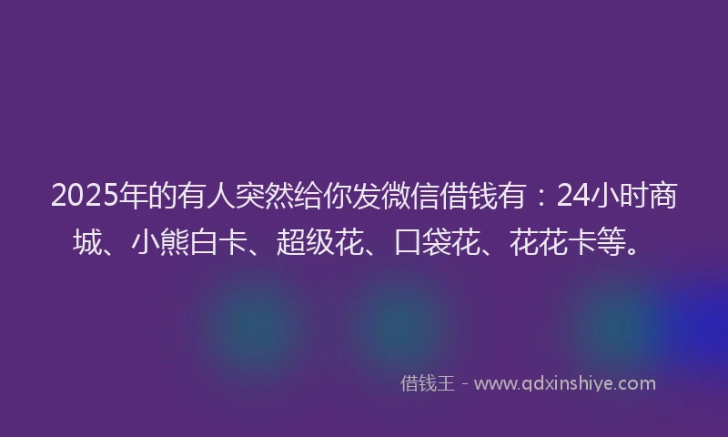 2025年的有人突然给你发微信借钱有：24小时商城、小熊白卡、超级花、口袋花、花花卡等。