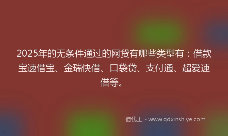 2025年的无条件通过的网贷有哪些类型有：借款宝速借宝、金瑞快借、口袋贷、支付通、超爱速借等。