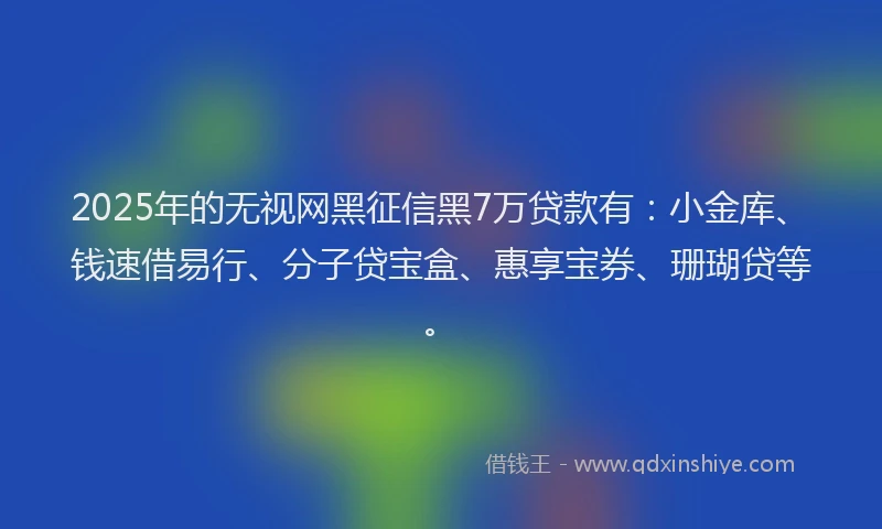 2025年的无视网黑征信黑7万贷款有：小金库、钱速借易行、分子贷宝盒、惠享宝券、珊瑚贷等。