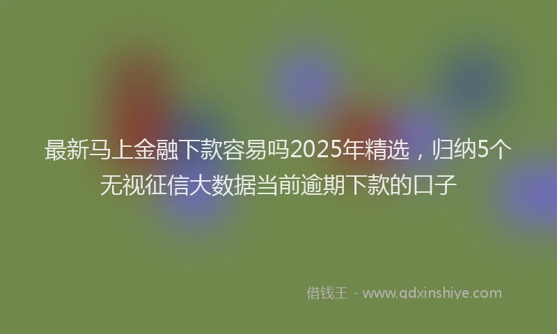 最新马上金融下款容易吗2025年精选，归纳5个无视征信大数据当前逾期下款的口子