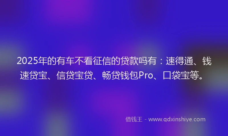 2025年的有车不看征信的贷款吗有：速得通、钱速贷宝、信贷宝贷、畅贷钱包Pro、口袋宝等。