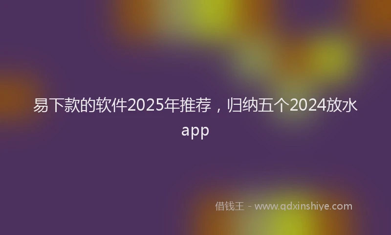 易下款的软件2025年推荐，归纳五个2024放水app