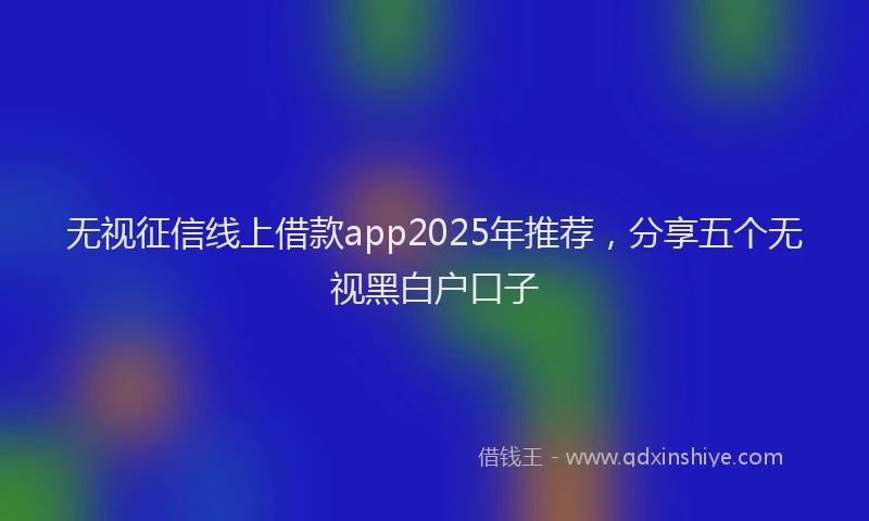 无视征信线上借款app2025年推荐，分享五个无视黑白户口子