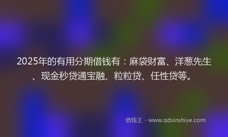 2025年的有用分期借钱有：麻袋财富、洋葱先生、现金秒贷通宝融、粒粒贷、任性贷等。