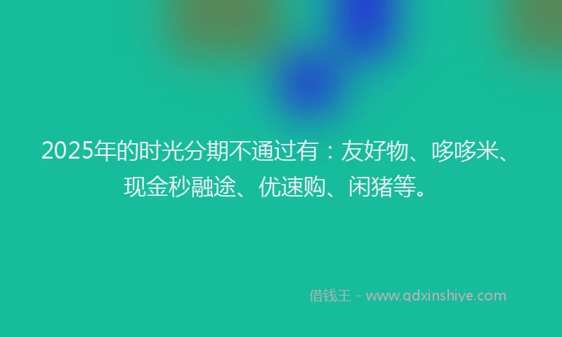 2025年的时光分期不通过有：友好物、哆哆米、现金秒融途、优速购、闲猪等。