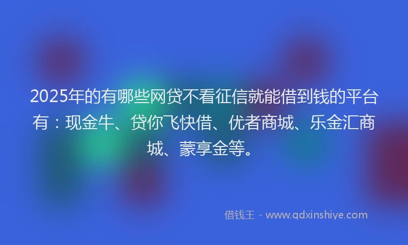 2025年的有哪些网贷不看征信就能借到钱的平台有：现金牛、贷你飞快借、优者商城、乐金汇商城、蒙享金等。
