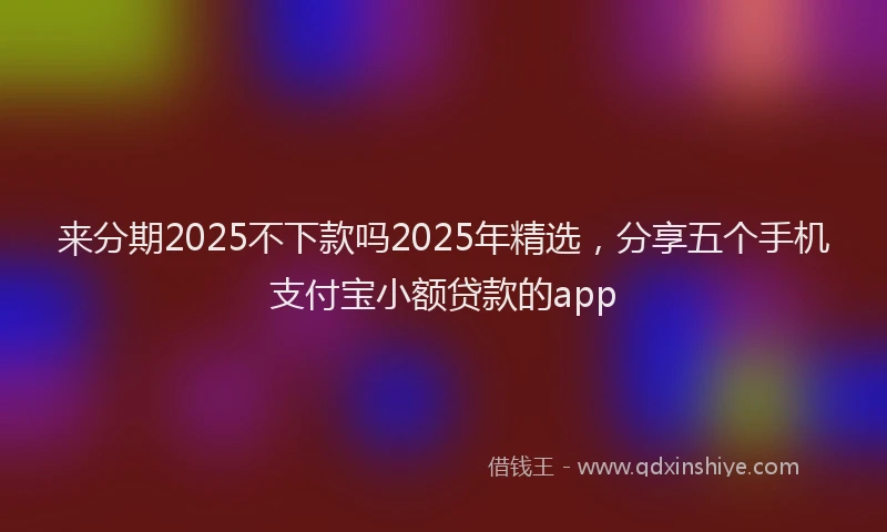 来分期2025不下款吗2025年精选，分享五个手机支付宝小额贷款的app