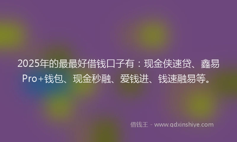 2025年的最最好借钱口子有：现金侠速贷、鑫易Pro+钱包、现金秒融、爱钱进、钱速融易等。