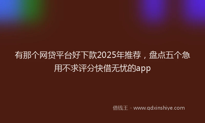 有那个网贷平台好下款2025年推荐，盘点五个急用不求评分快借无忧的app